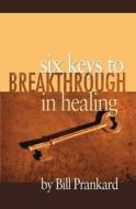 SIX KEYS TO BREAKTHROUGH IN HEALING di BILL PRANKARD edito da LIGHTNING SOURCE UK LTD