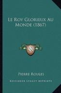 Le Roy Glorieux Au Monde (1867) di Pierre Roules edito da Kessinger Publishing