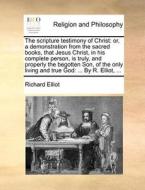 The Scripture Testimony Of Christ: Or, A Demonstration From The Sacred Books, That Jesus Christ, In His Complete Person, Is Truly, And Properly The Be di Richard Elliot edito da Gale Ecco, Print Editions