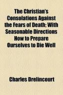 The Christian's Consolations Against The Fears Of Death; With Seasonable Directions How To Prepare Ourselves To Die Well di Charles Drelincourt edito da General Books Llc