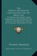 The Present Method of Inoculating for the Small-Pox: To Which Are Added, Some Experiments, Instituted with a View to Discover the Effects of a Similar di Thomas Dimsdale edito da Kessinger Publishing