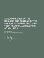 A Second Series of the Manners and Customs of the Ancient Egyptians, Including Their Religion, Agriculture, &C; Supplement Volume 1 di John Gardner Wilkinson edito da Rarebooksclub.com