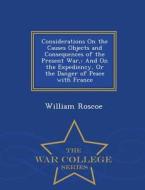 Considerations On The Causes Objects And Consequences Of The Present War, di William Roscoe edito da War College Series