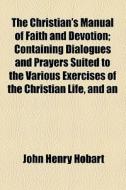 The Christian's Manual Of Faith And Devotion; Containing Dialogues And Prayers Suited To The Various Exercises Of The Christian Life, And An di John Henry Hobart edito da General Books Llc