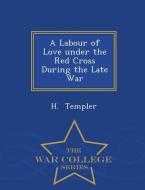 A Labour of Love Under the Red Cross During the Late War - War College Series di H. Templer edito da WAR COLLEGE SERIES