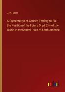 A Presentation of Causes Tending to Fix the Position of the Future Great City of the World in the Central Plain of North America di J. W. Scott edito da Outlook Verlag