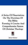 A Series of Dissertations on the Doctrines of the Bible: Forming a Concise and Comprehensive System of Christian Theology di James Garner edito da Kessinger Publishing