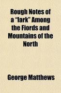 Rough Notes Of A "lark" Among The Fiords And Mountains Of The North di George Matthews edito da General Books Llc
