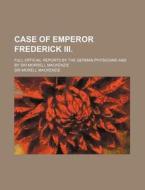 Case of Emperor Frederick III.; Full Official Reports by the German Physicians and by Sir Morrell MacKenzie di Morell MacKenzie edito da Rarebooksclub.com