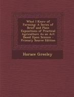 What I Know of Farming: A Series of Brief and Plain Expositions of Practical Agriculture as an Art Based Upon Science - Primary Source Edition di Horace Greeley edito da Nabu Press