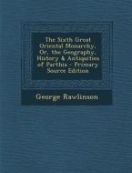 The Sixth Great Oriental Monarchy, Or, the Geography, History & Antiquities of Parthia - Primary Source Edition di George Rawlinson edito da Nabu Press
