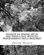 Develop an iPhone App in Less Than a Day with No Programming Skills Required: iPhone Development So Easy a Complete Novice Can Figure It Out di Justin Ascott edito da Createspace