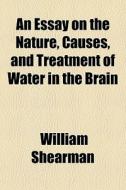 An Essay On The Nature, Causes, And Treatment Of Water In The Brain di William Shearman edito da General Books Llc
