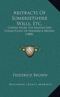 Abstracts of Somersetshire Wills, Etc.: Copied from the Manuscript Collections of Frederick Brown (1888) di Frederick Brown edito da Kessinger Publishing