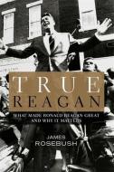 True Reagan: What Made Ronald Reagan Great and Why It Matters di James Rosebush edito da CTR STREET