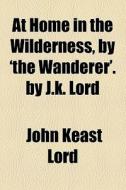 At Home In The Wilderness, By 'the Wanderer'. By J.k. Lord di John Keast Lord edito da General Books Llc