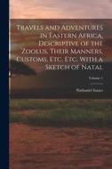 Travels and Adventures in Eastern Africa, Descriptive of the Zoolus, Their Manners, Customs, Etc. Etc. With a Sketch of Natal; Volume 1 di Nathaniel Isaacs edito da LEGARE STREET PR
