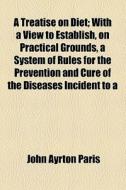 A Treatise On Diet; With A View To Establish, On Practical Grounds, A System Of Rules For The Prevention And Cure Of The Diseases Incident To A di John Ayrton Paris edito da General Books Llc