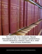 To Extend The Andean Trade Preference Act, To Grant Additional Trade Benefits Under That Act, And For Other Purposes. edito da Bibliogov