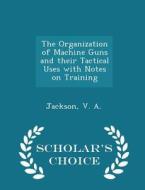 The Organization Of Machine Guns And Their Tactical Uses With Notes On Training - Scholar's Choice Edition di Jackson V A edito da Scholar's Choice