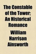 The Constable Of The Tower; An Historical Romance di William Harrison Ainsworth edito da General Books Llc