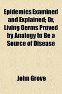 Epidemics Examined And Explained; Or, Living Germs Proved By Analogy To Be A Source Of Disease di John Grove edito da General Books Llc