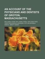 An Account Of The Physicians And Dentists Of Groton, Massachusetts; Including Those Who, Born There, Have Practised Their Profession Elsewhere. di Samuel Abbott Green edito da General Books Llc