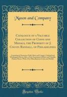 Catalogue of a Valuable Collection of Coins and Medals, the Property of J. Colvin Randall, of Philadelphia: Consisting of American Gold, Silver and Co di Mason and Company edito da Forgotten Books