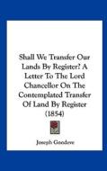 Shall We Transfer Our Lands by Register? a Letter to the Lord Chancellor on the Contemplated Transfer of Land by Register (1854) di Joseph Goodeve edito da Kessinger Publishing
