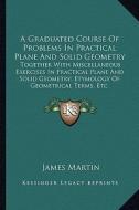 A   Graduated Course of Problems in Practical Plane and Solid Geometry: Together with Miscellaneous Exercises in Practical Plane and Solid Geometry; E di James Martin edito da Kessinger Publishing