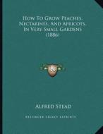 How to Grow Peaches, Nectarines, and Apricots, in Very Small Gardens (1886) di Alfred Stead edito da Kessinger Publishing