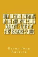 How to Start Investing in the Philippine Stock Market? - A Step by Step Beginner's Guide di MR Elton John Ty Aguilar M. S. edito da Createspace