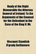 Reply Of The Right Honourable The Attorney General Of Ireland; To The Arguments Of The Counsel For The Defendant In The Case Of The King V. Mr. di Attorney-General, Viscount Standish O. Guillamore edito da General Books Llc