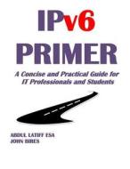 Ipv6 Primer: A Concise and Practical Guide for It Professionals and Students di Abdul Latiff Esa edito da John Bires and Latiff ESA