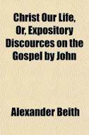 Christ Our Life, Or, Expository Discourc di Alexander Beith edito da General Books