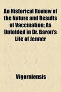 An Historical Review Of The Nature And Results Of Vaccination; As Unfolded In Dr. Baron's Life Of Jenner di Vigorniensis edito da General Books Llc