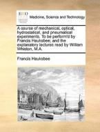 A Course Of Mechanical, Optical, Hydrostatical, And Pneumatical Experiments. To Be Perform'd By Francis Hauksbee; And The Explanatory Lectures Read By di Francis Hauksbee edito da Gale Ecco, Print Editions