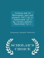 Victoria And Its Metropolis, Past And Present. Vol. 1 By A. Sutherland; Vol. 2 By Various Authors. Illustrated Vol. I. - Scholar's Choice Edition di Anonymous, Alexander Sutherland edito da Scholar's Choice