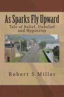 As Sparks Fly Upward: Tale of Belief, Unbelief and Hypocrisy di Robert S. Miller edito da Createspace