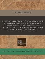 A Short Introduction, Of Grammar Compiled And Set Forth For The Bringing Up Of All Those That Intend To Attain To The Knowledge Of The Latine Tongue. di Thomas Robertson edito da Eebo Editions, Proquest