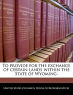 To Provide For The Exchange Of Certain Lands Within The State Of Wyoming. edito da Bibliogov