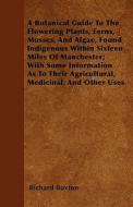 A Botanical Guide To The Flowering Plants, Ferns, Mosses, And Algae, Found Indigenous Within Sixteen Miles Of Manchester di Richard Buxton edito da Cook Press