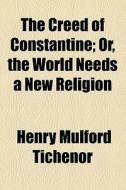 The Creed Of Constantine; Or, The World Needs A New Religion di Henry Mulford Tichenor edito da General Books Llc