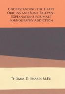 Understanding the Heart Origins and Some Relevant Explanations for Male Pornography Addiction di Thomas D. Sharts M. Ed edito da Xlibris