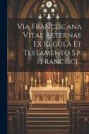 Via Franciscana Vitae Aeternae Ex Regula Et Testamento S.p. Francisci... di Anonymous edito da LEGARE STREET PR