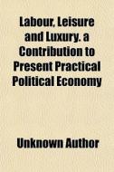 Labour, Leisure And Luxury. A Contribution To Present Practical Political Economy di Unknown Author edito da General Books Llc