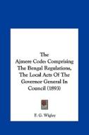 The Ajmere Code: Comprising the Bengal Regulations, the Local Acts of the Governor General in Council (1893) di F. G. Wigley edito da Kessinger Publishing