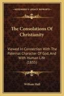 The Consolations of Christianity: Viewed in Connection with the Paternal Character of God, and with Human Life (1835) di William Hull edito da Kessinger Publishing