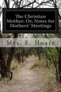 The Christian Mother: Or, Notes for Mothers' Meetings di Mrs E. Hoare edito da Createspace