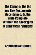 The Canon Of The Old And New Testaments Ascertained di Archibald Alexander edito da General Books Llc